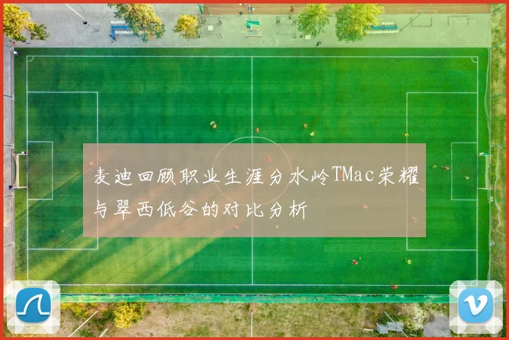 麦迪回顾职业生涯分水岭TMac荣耀与翠西低谷的对比分析