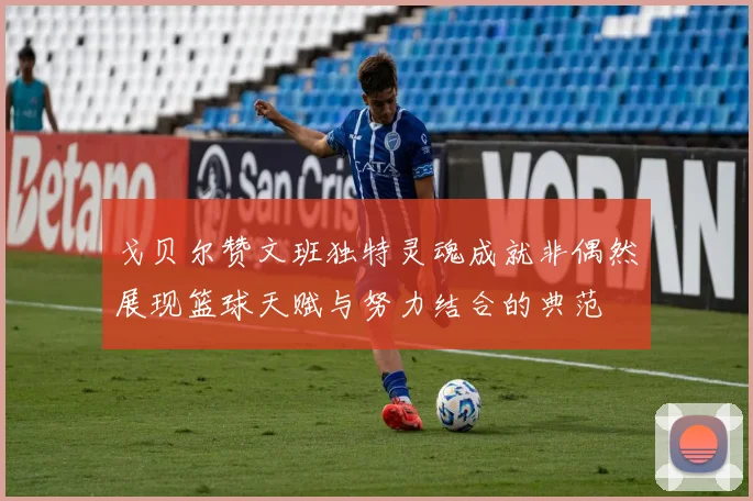戈贝尔赞文班独特灵魂成就非偶然展现篮球天赋与努力结合的典范