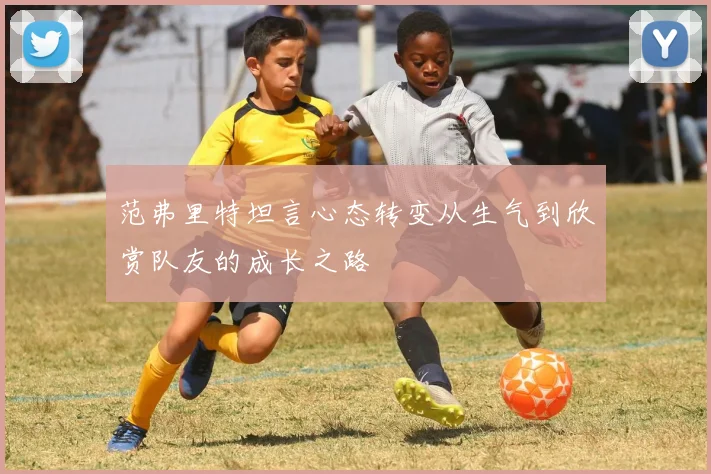 范弗里特坦言心态转变从生气到欣赏队友的成长之路