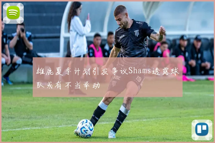 雄鹿夏季计划引发争议Shams透露球队或有不当举动