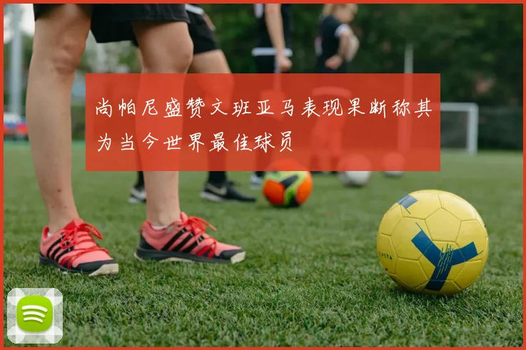 尚帕尼盛赞文班亚马表现果断称其为当今世界最佳球员