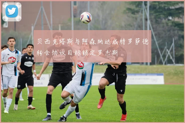 贝西克塔斯与阿森纳达成特罗萨德转会协议目标锁定罗杰斯