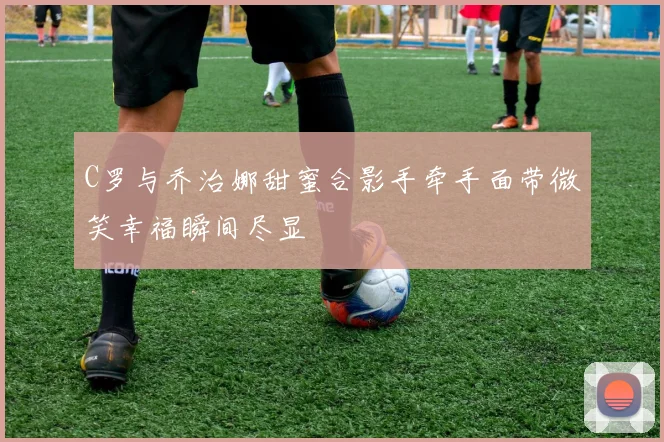 C罗与乔治娜甜蜜合影手牵手面带微笑幸福瞬间尽显