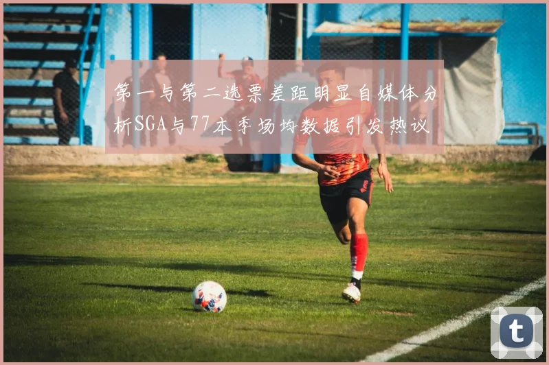 第一与第二选票差距明显自媒体分析SGA与77本季场均数据引发热议