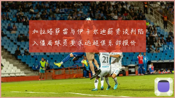 加拉塔萨雷与伊卡尔迪薪资谈判陷入僵局球员要求远超俱乐部报价