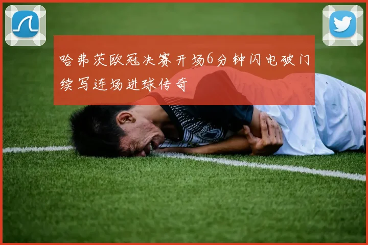 哈弗茨欧冠决赛开场6分钟闪电破门续写连场进球传奇