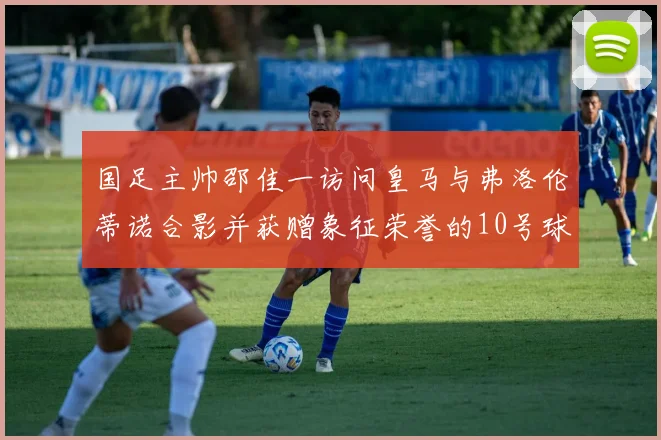国足主帅邵佳一访问皇马与弗洛伦蒂诺合影并获赠象征荣誉的10号球衣