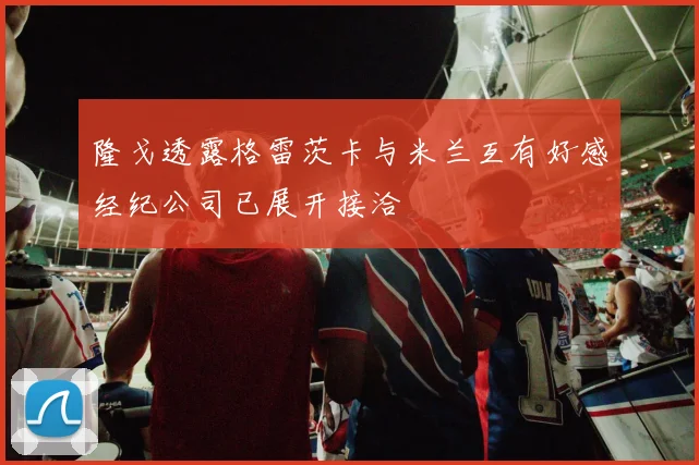 隆戈透露格雷茨卡与米兰互有好感经纪公司已展开接洽