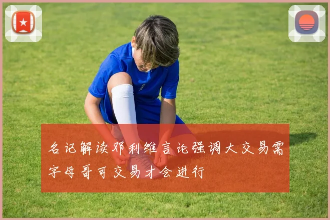 名记解读邓利维言论强调大交易需字母哥可交易才会进行