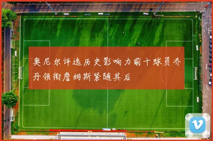 奥尼尔评选历史影响力前十球员乔丹领衔詹姆斯紧随其后