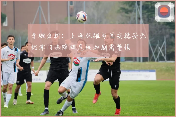李璇分析：上海双雄与国安稳妥无忧津门虎降级危机加剧需警惕