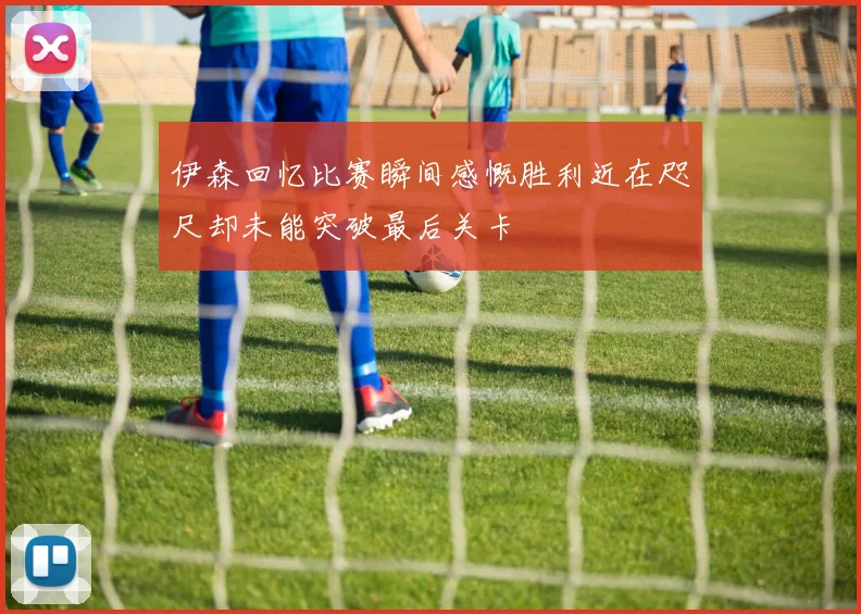 伊森回忆比赛瞬间感慨胜利近在咫尺却未能突破最后关卡