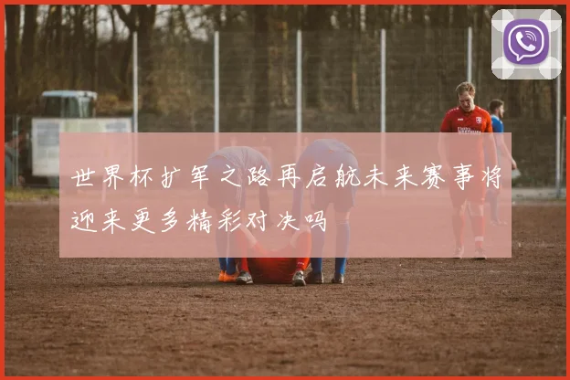 世界杯扩军之路再启航未来赛事将迎来更多精彩对决吗