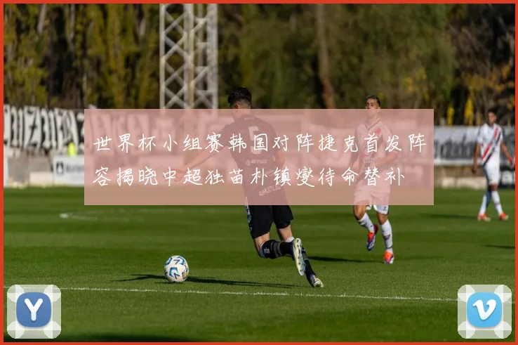 世界杯小组赛韩国对阵捷克首发阵容揭晓中超独苗朴镇燮待命替补