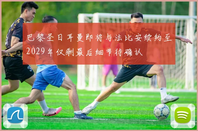 巴黎圣日耳曼即将与法比安续约至2029年仅剩最后细节待确认