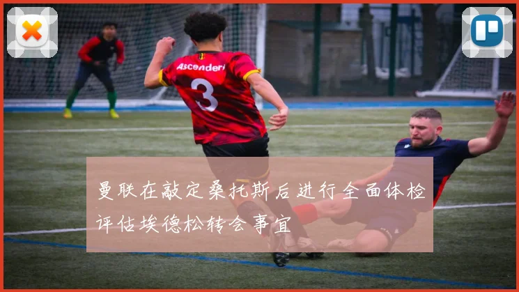 曼联在敲定桑托斯后进行全面体检评估埃德松转会事宜