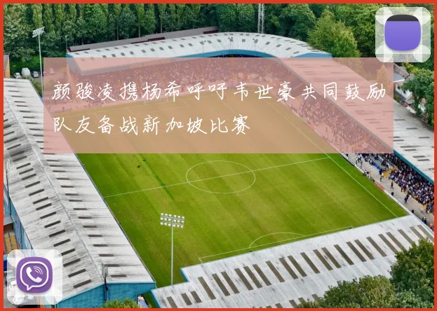 颜骏凌携杨希呼吁韦世豪共同鼓励队友备战新加坡比赛