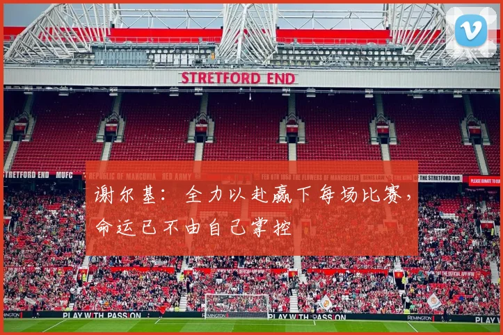 谢尔基：全力以赴赢下每场比赛，命运已不由自己掌控