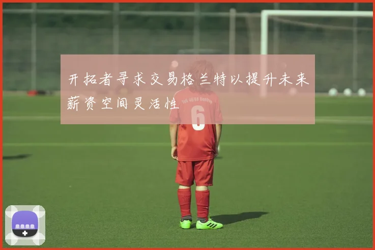 开拓者寻求交易格兰特以提升未来薪资空间灵活性