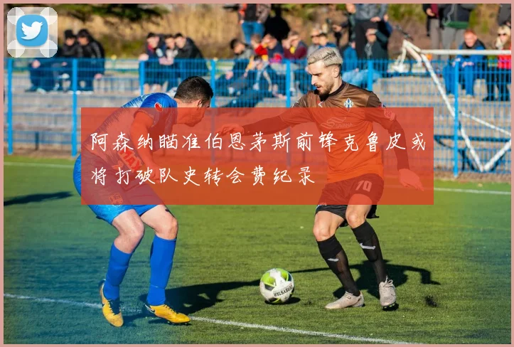 阿森纳瞄准伯恩茅斯前锋克鲁皮或将打破队史转会费纪录