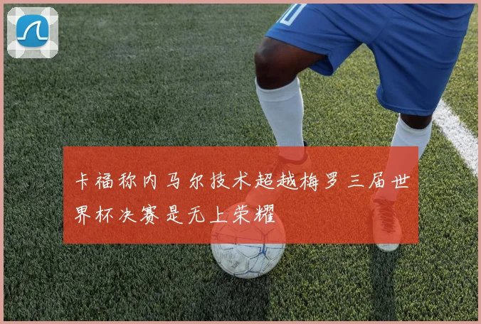 卡福称内马尔技术超越梅罗三届世界杯决赛是无上荣耀