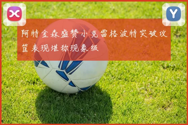 阿特金森盛赞小克雷格波特突破攻筐表现堪称现象级