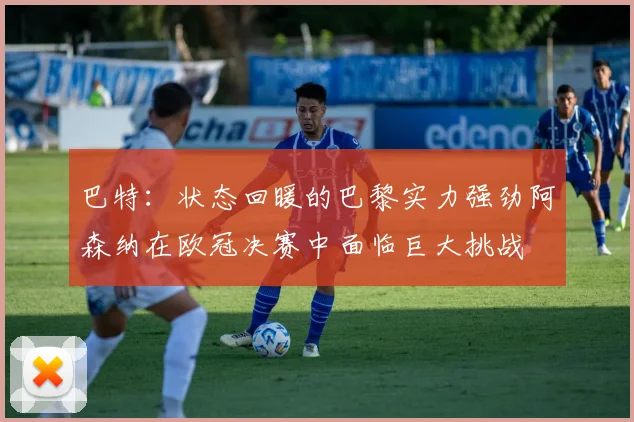 巴特：状态回暖的巴黎实力强劲阿森纳在欧冠决赛中面临巨大挑战