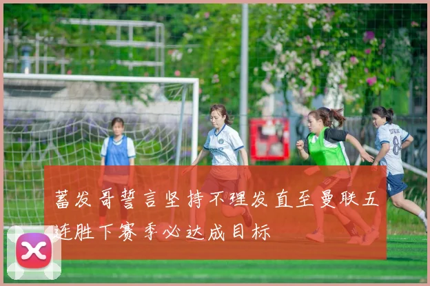 蓄发哥誓言坚持不理发直至曼联五连胜下赛季必达成目标