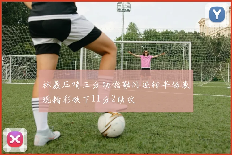 林葳压哨三分助俄勒冈逆转半场表现精彩砍下11分2助攻