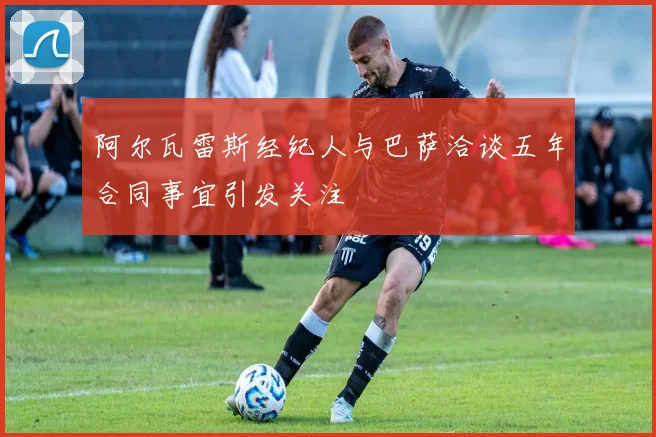 阿尔瓦雷斯经纪人与巴萨洽谈五年合同事宜引发关注