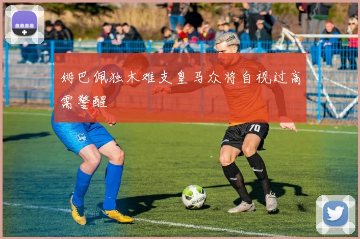 姆巴佩独木难支皇马众将自视过高需警醒
