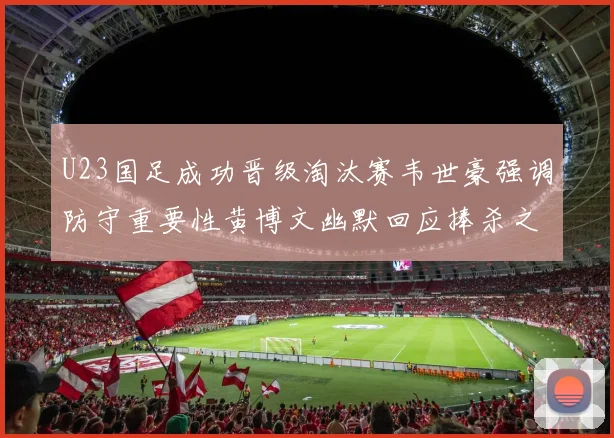 U23国足成功晋级淘汰赛韦世豪强调防守重要性黄博文幽默回应捧杀之说