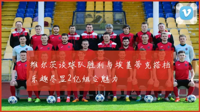 维尔茨谈球队胜利与埃基蒂克搭档乐趣尽显2亿组合魅力