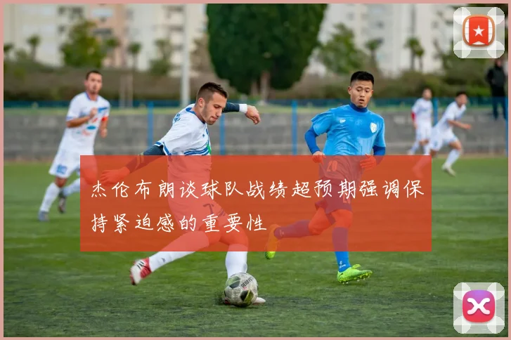 杰伦布朗谈球队战绩超预期强调保持紧迫感的重要性
